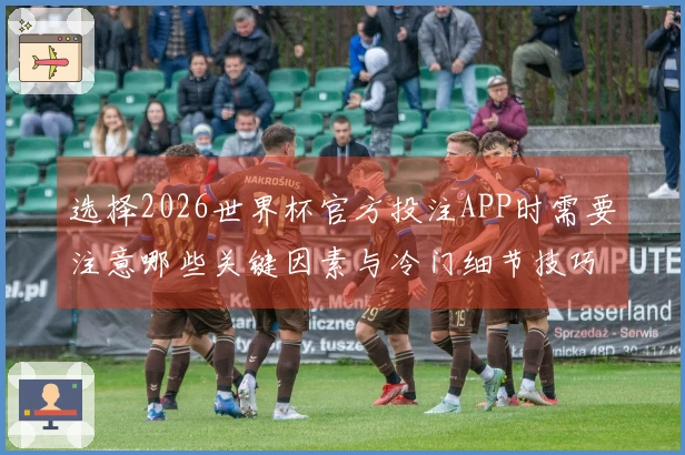 选择2026世界杯官方投注APP时需要注意哪些关键因素与冷门细节技巧