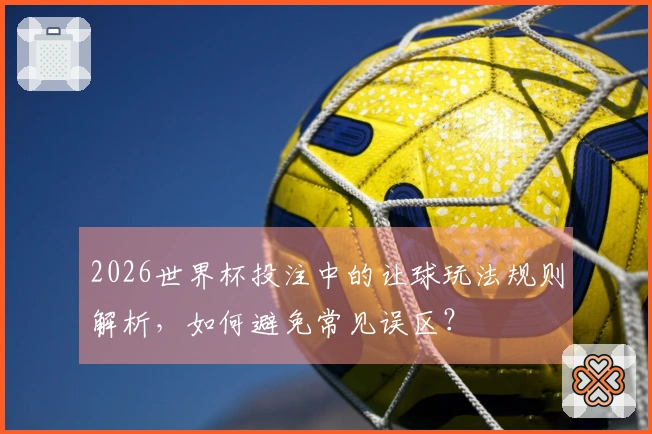 2026世界杯投注中的让球玩法规则解析，如何避免常见误区？