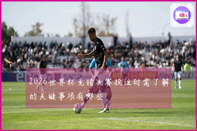 2026世界杯竞猜决赛投注时需了解的关键事项有哪些