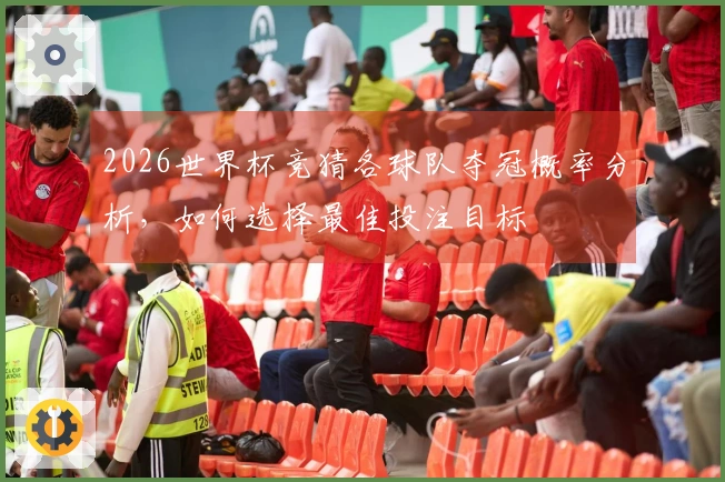 2026世界杯竞猜各球队夺冠概率分析，如何选择最佳投注目标
