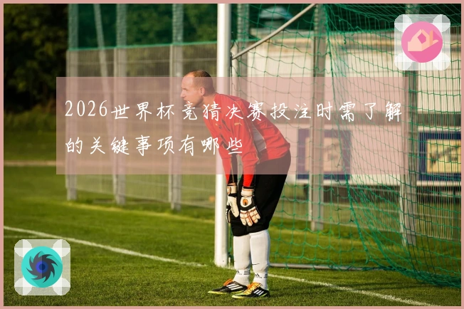 2026世界杯竞猜决赛投注时需了解的关键事项有哪些
